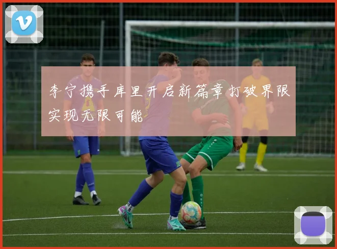 李宁携手库里开启新篇章打破界限实现无限可能