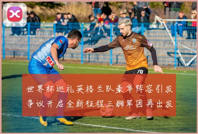 世界杯巡礼英格兰队豪华阵容引发争议开启全新征程三狮军团再出发