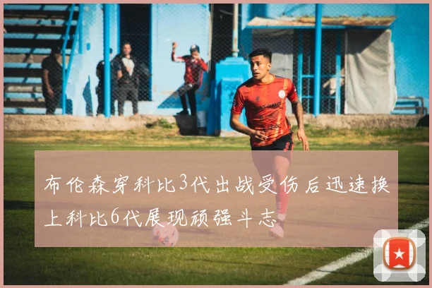 布伦森穿科比3代出战受伤后迅速换上科比6代展现顽强斗志