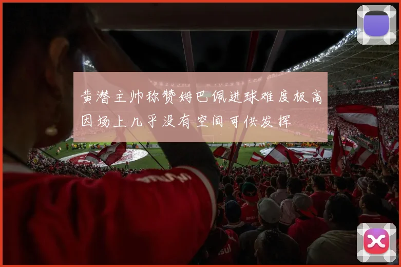 黄潜主帅称赞姆巴佩进球难度极高因场上几乎没有空间可供发挥