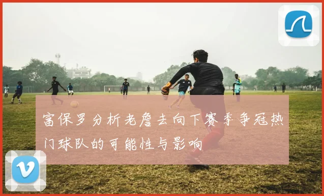 富保罗分析老詹去向下赛季争冠热门球队的可能性与影响