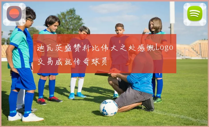 迪瓦茨盛赞科比伟大之处感慨Logo交易成就传奇球员