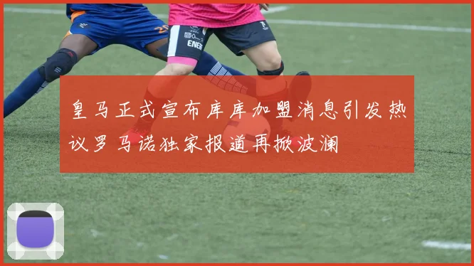 皇马正式宣布库库加盟消息引发热议罗马诺独家报道再掀波澜