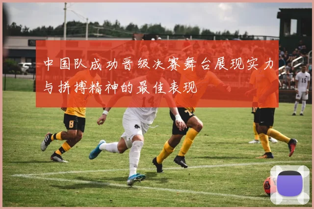 中国队成功晋级决赛舞台展现实力与拼搏精神的最佳表现