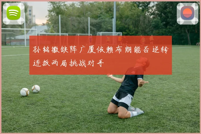 孙铭徽缺阵广厦依赖布朗能否逆转连扳两局挑战对手