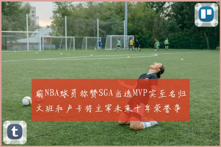 前NBA球员称赞SGA当选MVP实至名归文班和卢卡将主宰未来十年荣誉争夺