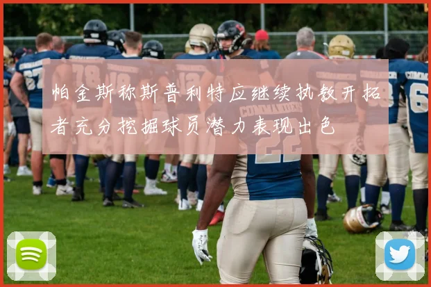 帕金斯称斯普利特应继续执教开拓者充分挖掘球员潜力表现出色