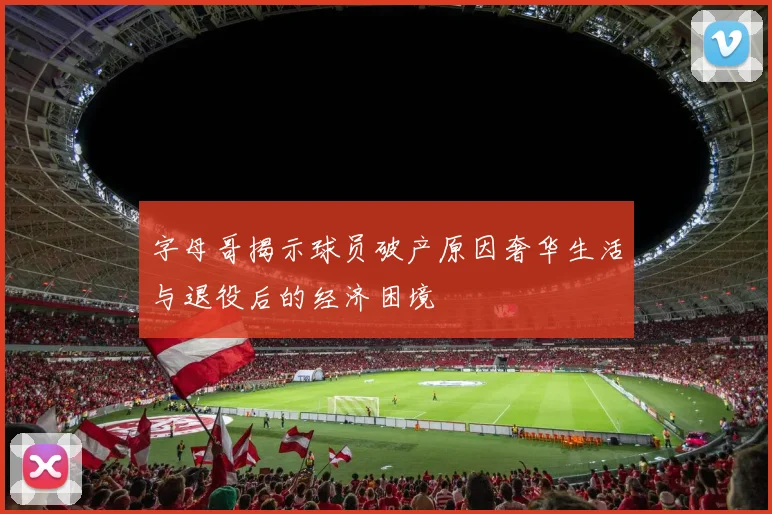 字母哥揭示球员破产原因奢华生活与退役后的经济困境