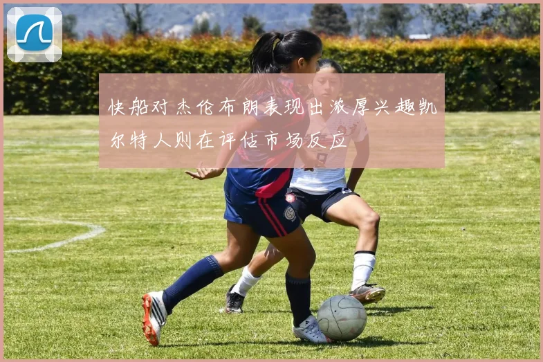 快船对杰伦布朗表现出浓厚兴趣凯尔特人则在评估市场反应