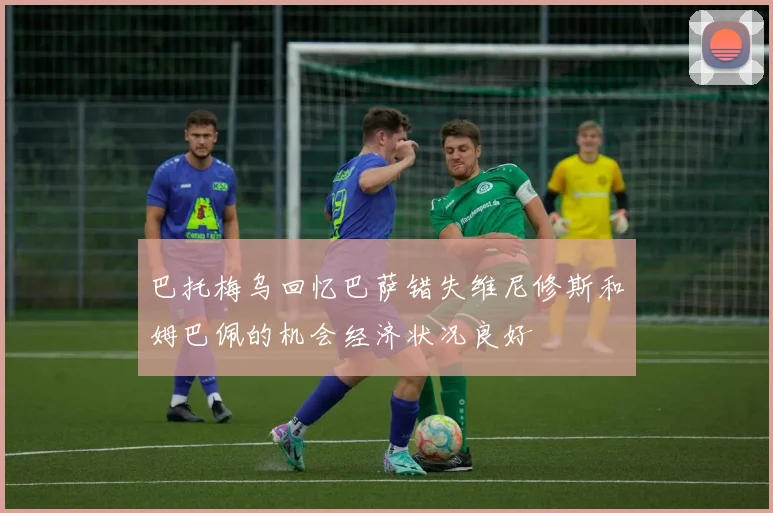 巴托梅乌回忆巴萨错失维尼修斯和姆巴佩的机会经济状况良好