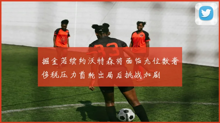 掘金若续约沃特森将面临九位数奢侈税压力首轮出局后挑战加剧