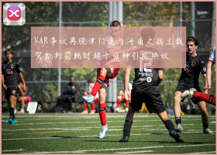 VAR争议再现津门虎与河南之战主裁贺凯判罚耗时超十分钟引发热议
