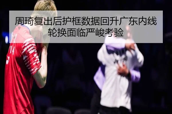 周琦复出后护框数据回升广东内线轮换面临严峻考验（ManBetX）